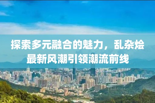 探索多元融合的魅力，乱杂烩最新风潮引领潮流前线