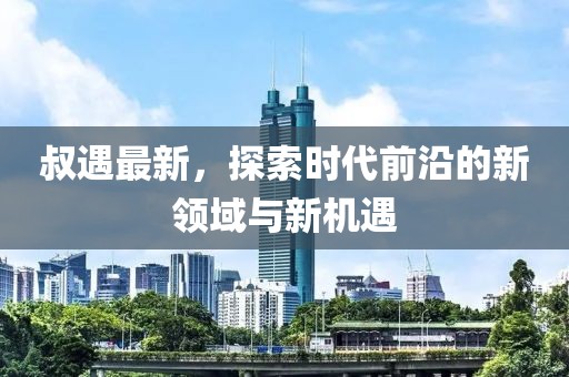 叔遇最新，探索时代前沿的新领域与新机遇