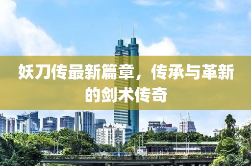 妖刀传最新篇章，传承与革新的剑术传奇