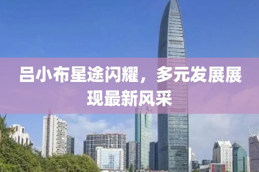 吕小布星途闪耀，多元发展展现最新风采