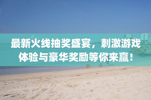 最新火线抽奖盛宴，刺激游戏体验与豪华奖励等你来赢！