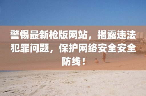 警惕最新枪版网站，揭露违法犯罪问题，保护网络安全安全防线！