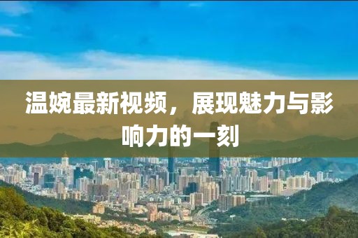 温婉最新视频，展现魅力与影响力的一刻