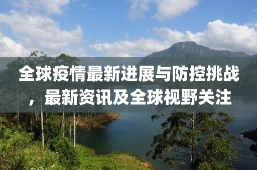 全球疫情最新进展与防控挑战，最新资讯及全球视野关注