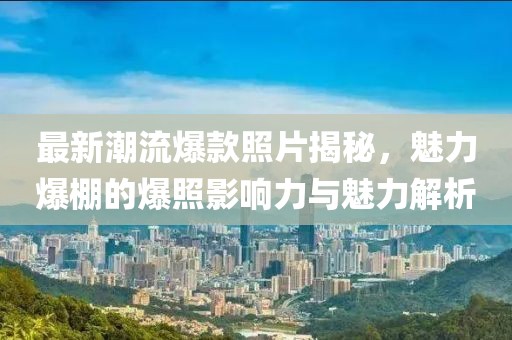 最新潮流爆款照片揭秘，魅力爆棚的爆照影响力与魅力解析