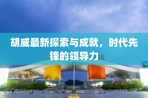 胡威最新探索与成就，时代先锋的领导力