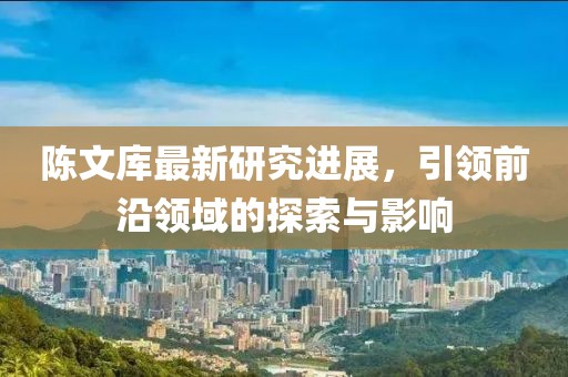 陈文库最新研究进展，引领前沿领域的探索与影响