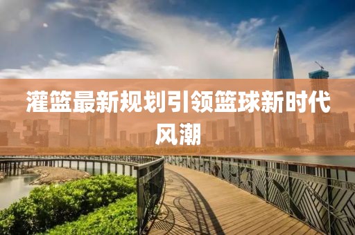 灌篮最新规划引领篮球新时代风潮