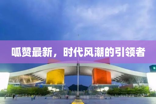 呱赞最新，时代风潮的引领者