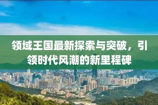 领域王国最新探索与突破，引领时代风潮的新里程碑