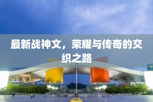 最新战神文，荣耀与传奇的交织之路