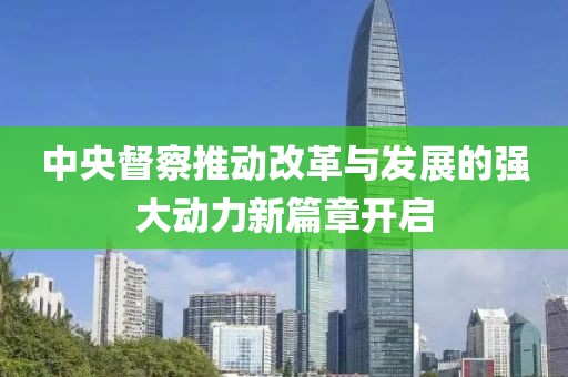 中央督察推动改革与发展的强大动力新篇章开启