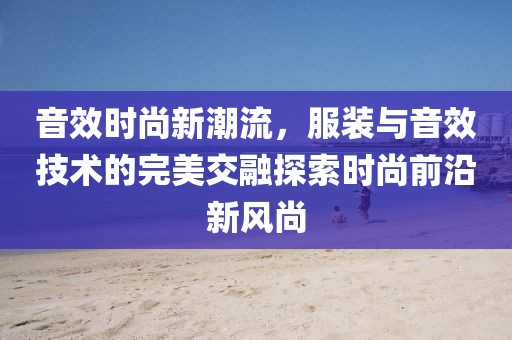 音效时尚新潮流，服装与音效技术的完美交融探索时尚前沿新风尚