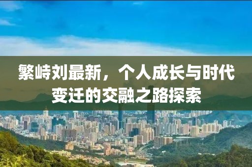 繁峙刘最新，个人成长与时代变迁的交融之路探索