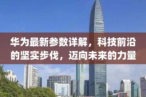 华为最新参数详解，科技前沿的坚实步伐，迈向未来的力量