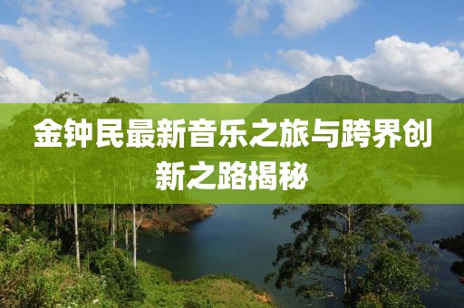 金钟民最新音乐之旅与跨界创新之路揭秘