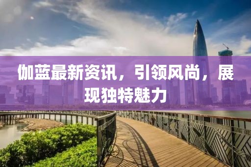 伽蓝最新资讯，引领风尚，展现独特魅力