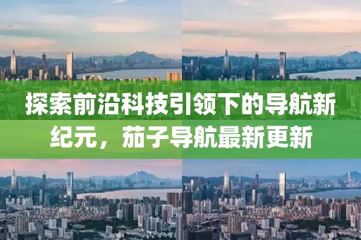 探索前沿科技引领下的导航新纪元，茄子导航最新更新