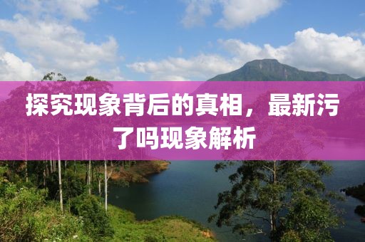 探究现象背后的真相，最新污了吗现象解析