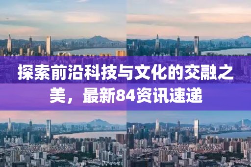 探索前沿科技与文化的交融之美，最新84资讯速递