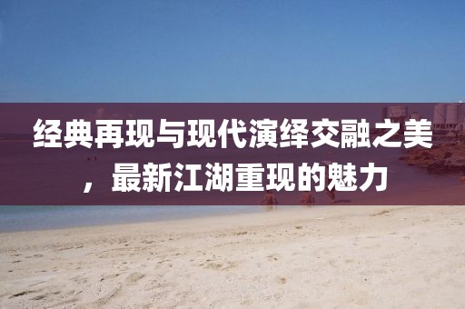 经典再现与现代演绎交融之美，最新江湖重现的魅力