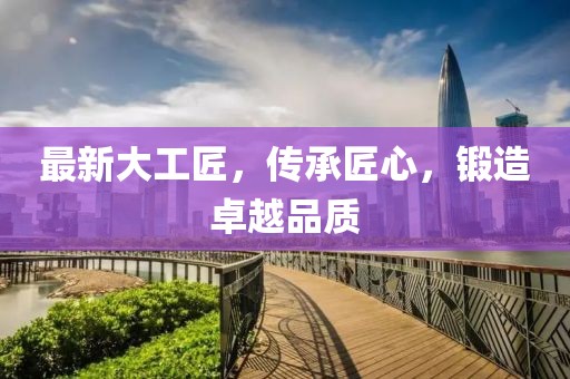 最新大工匠，传承匠心，锻造卓越品质