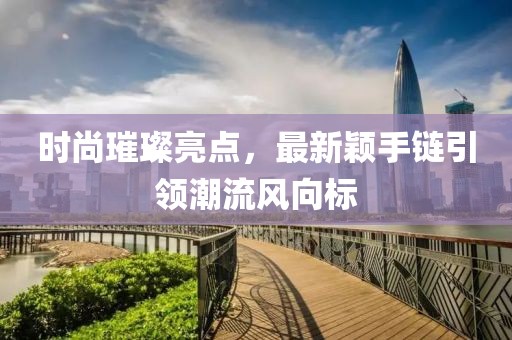 时尚璀璨亮点，最新颖手链引领潮流风向标