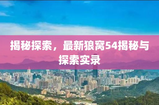 揭秘探索，最新狼窝54揭秘与探索实录