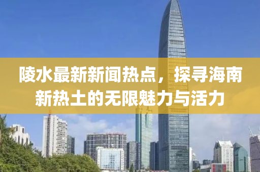 陵水最新新闻热点，探寻海南新热土的无限魅力与活力