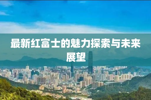 最新红富士的魅力探索与未来展望