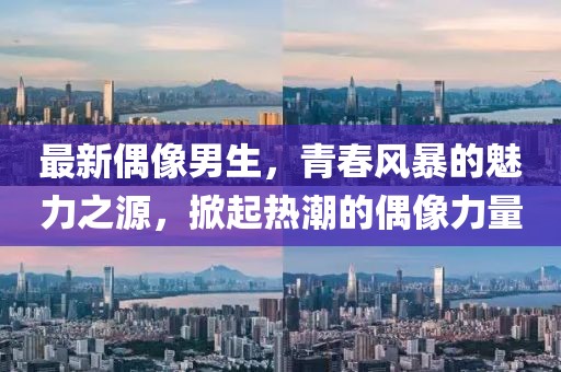 最新偶像男生，青春风暴的魅力之源，掀起热潮的偶像力量