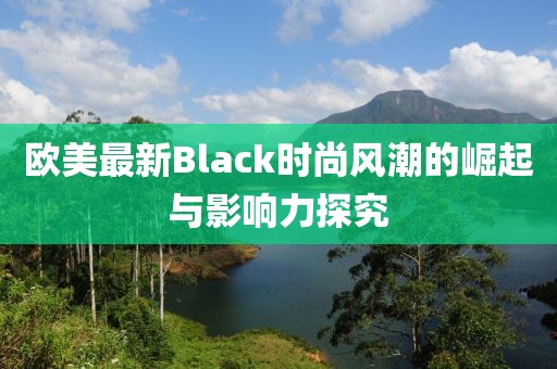 欧美最新Black时尚风潮的崛起与影响力探究