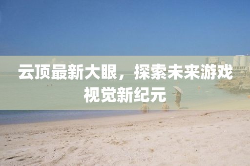 云顶最新大眼，探索未来游戏视觉新纪元