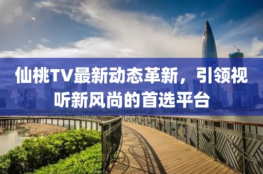 仙桃TV最新动态革新，引领视听新风尚的首选平台
