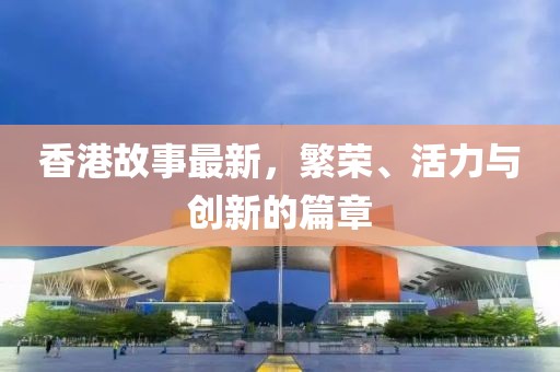 香港故事最新，繁荣、活力与创新的篇章
