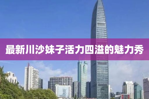最新川沙妹子活力四溢的魅力秀