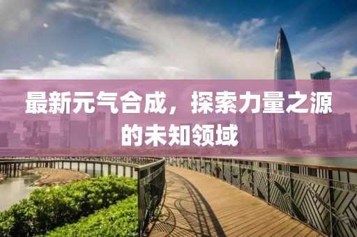 最新元气合成，探索力量之源的未知领域