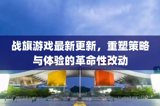 战旗游戏最新更新，重塑策略与体验的革命性改动