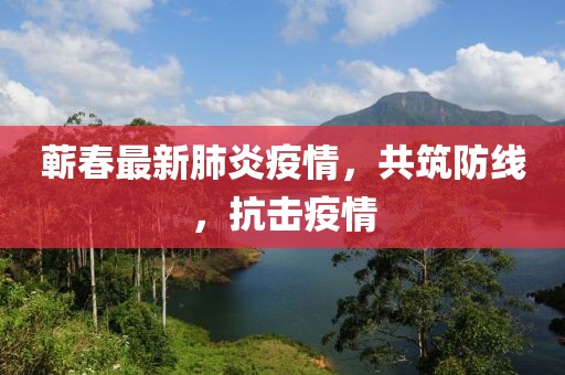 蕲春最新肺炎疫情，共筑防线，抗击疫情