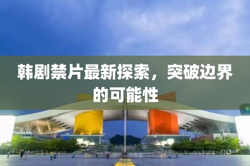 韩剧禁片最新探索，突破边界的可能性