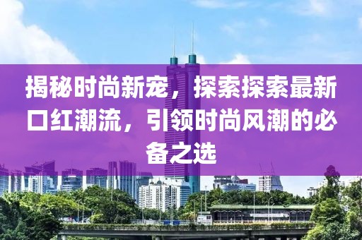 揭秘时尚新宠，探索探索最新口红潮流，引领时尚风潮的必备之选