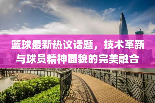 篮球最新热议话题，技术革新与球员精神面貌的完美融合