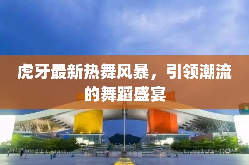 虎牙最新热舞风暴，引领潮流的舞蹈盛宴