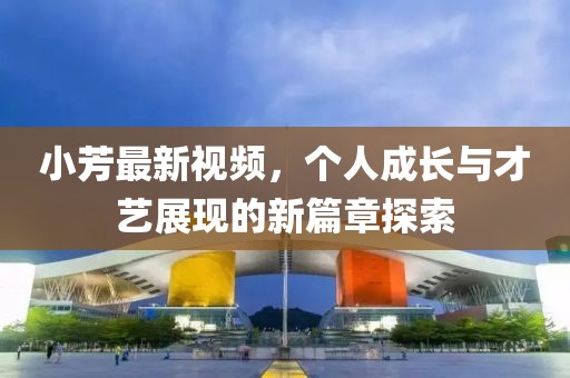 小芳最新视频，个人成长与才艺展现的新篇章探索