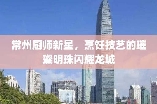 常州厨师新星，烹饪技艺的璀璨明珠闪耀龙城