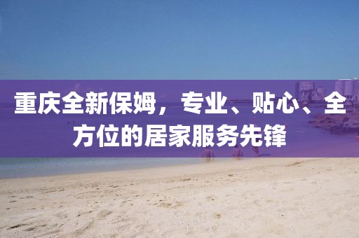 重庆全新保姆，专业、贴心、全方位的居家服务先锋