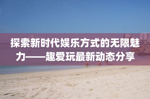 探索新时代娱乐方式的无限魅力——趣爱玩最新动态分享
