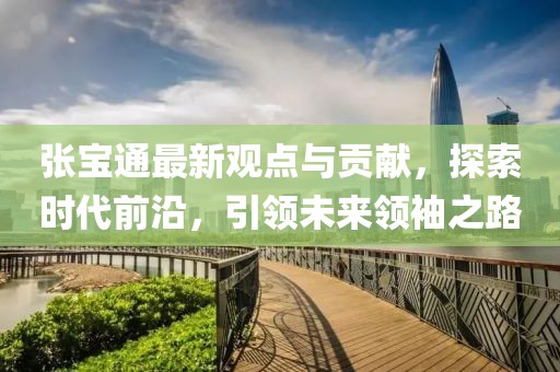 张宝通最新观点与贡献，探索时代前沿，引领未来领袖之路