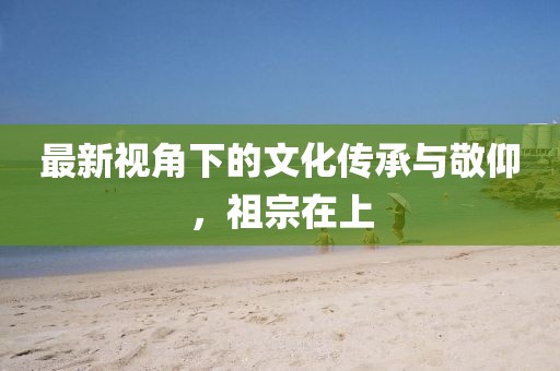 最新视角下的文化传承与敬仰，祖宗在上