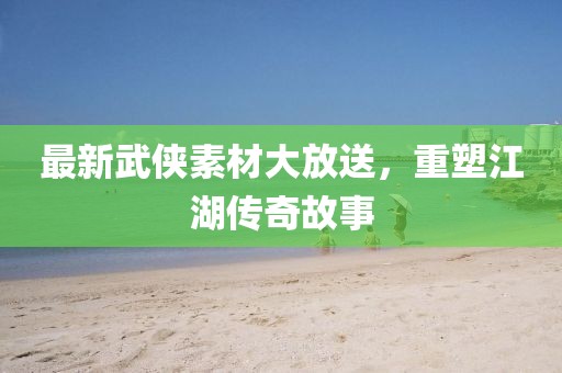 最新武侠素材大放送，重塑江湖传奇故事